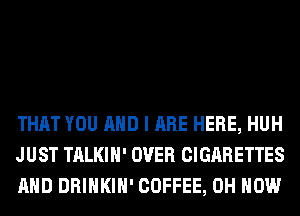 THAT YOU AND I ARE HERE, HUH
JUST TALKIH' OVER CIGARETTES
AND DRINKIH' COFFEE, 0H HOW
