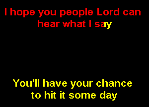 I hope you people Lord can
hear what I say

You'll have your chance
to hit it some day