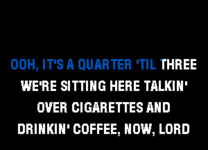 00H, IT'S A QURRTER 'TIL THREE
WE'RE SITTING HERE TALKIH'
OVER CIGARETTES AND
DRINKIH' COFFEE, HOW, LORD