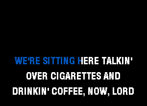 WE'RE SITTING HERE TALKIH'
OVER CIGARETTES AND
DRINKIH' COFFEE, HOW, LORD