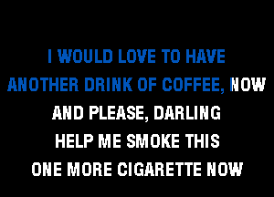 I WOULD LOVE TO HAVE
ANOTHER DRINK 0F COFFEE, NOW
AND PLEASE, DARLING
HELP ME SMOKE THIS
ONE MORE CIGARETTE HOW