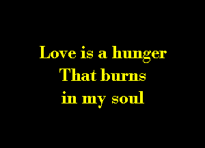 Love is a hunger

That burns
in my soul