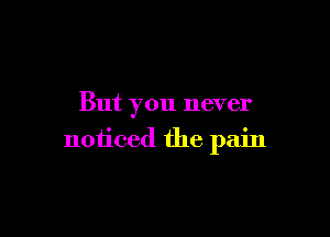 But you never

noticed the pain