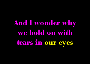 And I wonder Why

we hold on With

tears in our eyes