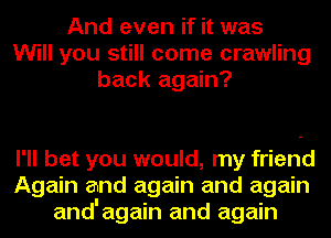 And even if it was
Will you still come crawling
back again?

I'll bet you would, my friend
Again and again and again
and'again and again