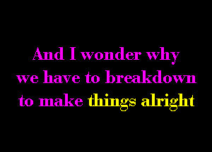 And I wonder Why
we have to breakdown
to make things alright