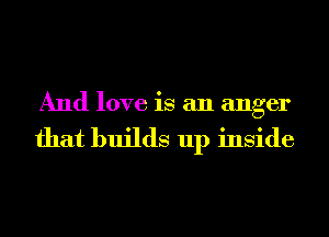 And love is an anger

that builds up inside