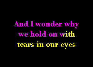 And I wonder Why

we hold on With

tears in our eyes