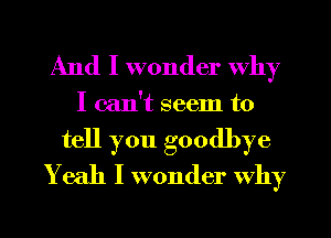 And I wonder why

I can't seem to
tell you goodbye
Yeah I wonder why