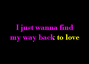 I just wanna find

my way back to love