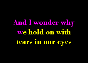 And I wonder Why

we hold on With

tears in our eyes