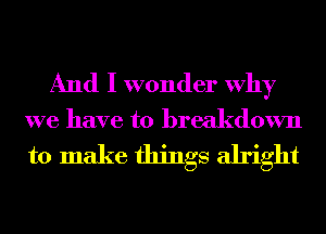 And I wonder Why
we have to breakdown
to make things alright