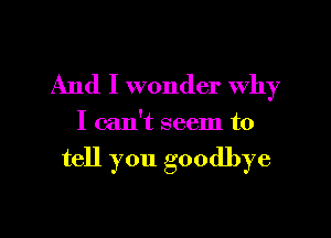 And I wonder why

I can't seem to

tell you goodbye