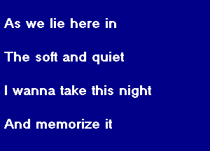 As we lie here in

The soft and quiet

I wanna take this night

And memorize it