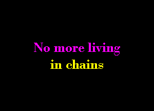 No more living

in chains