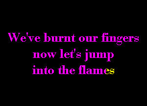 W e've burnt our iingers
now let's jump
into the flames