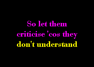 So let them
criticise 'cos they
don't understand

g