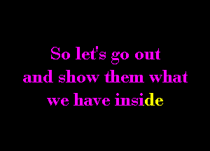 So let's go out
and show them What
we have inside