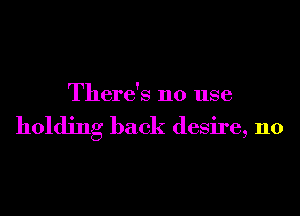 ere s no use
Th '

holding back desire, n0