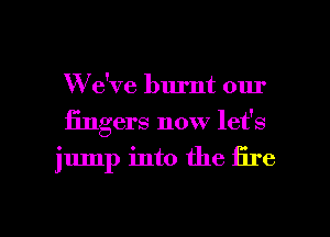 We've burnt our
fingers now let's

jump into the fire

g