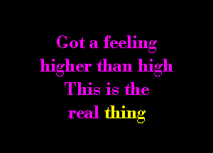 Got a feeling
higher than high

This is the
real thing