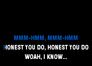 MMM-HMM, MMM-HMM
HONEST YOU DO, HONEST YOU DO
WOAH, I KNOW...