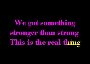 We got something
stronger than strong

This is the real thing