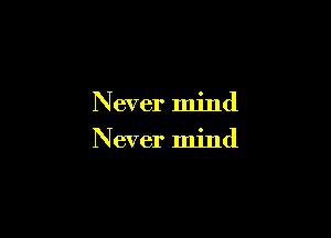 Never mind
N ever mind