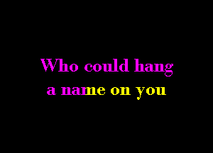 Who could hang

a name 011 you