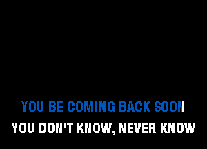 YOU BE COMING BACK SOON
YOU DON'T KNOW, NEVER KNOW