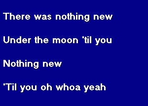 There was nothing new
Under the moon 'til you

Nothing new

'Til you oh whoa yeah