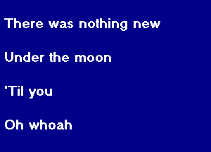 There was nothing new

Under the moon
'Til you

Oh whoah
