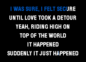 I WAS SURE, I FELT SECURE
UHTIL LOVE TOOK A DETOUR
YEAH, RIDING HIGH 0
TOP OF THE WORLD
IT HAPPENED
SUDDEHLY IT JUST HAPPENED