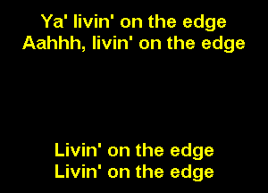 Ya' livin' on the edge
Aahhh, livin' on the edge

Livin' on the edge
Livin' on the edge