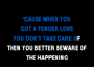 'CAUSE WHEN YOU
GOT A TENDER LOVE
YOU DON'T TAKE CARE OF
THEN YOU BETTER BEWARE OF
THE HAPPENING
