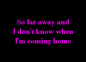 So far away and
I don't know When
I'm coming home