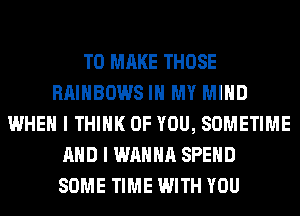 TO MAKE THOSE
RAINBOWS IN MY MIND
WHEN I THINK OF YOU, SOMETIME
AND I WANNA SPEND
SOME TIME WITH YOU