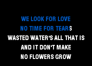 WE LOOK FOR LOVE

H0 TIME FOR TEARS
WASTED WATER'S ALL THAT IS

AND IT DON'T MAKE

NO FLOWERS GROW