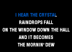 I HEAR THE CRYSTAL
RAIHDROPS FALL
ON THE WINDOW DOWN THE HALL
AND IT BECOMES
THE MORHIH' DEW