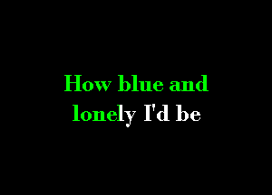 How blue and

lonely I'd be
