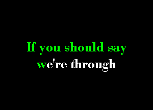 If you should say

we're through