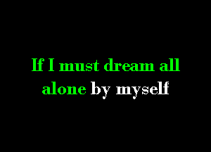 If I must dream all
alone by myself