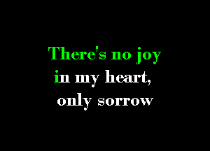There's no joy

in my heart,
only sorrow