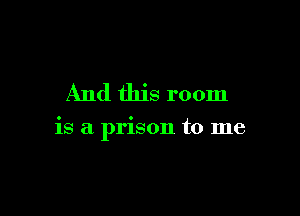 And this room

is a prison to me