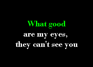 What good

are my eyes,

they can't see you