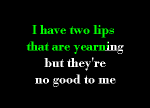 I have two lips
that are yearning
but they're
no good to me

Q