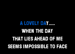 A LOVELY DAY .....
WHEN THE DAY
THAT LIES AHERD OF ME
SEEMS IMPOSSIBLE TO FACE