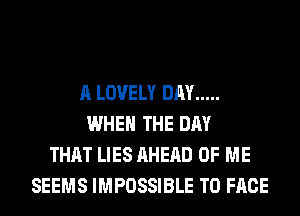 A LOVELY DAY .....
WHEN THE DAY
THAT LIES AHERD OF ME
SEEMS IMPOSSIBLE TO FACE