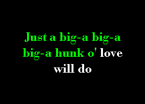 Just a big-a bib-a

big-a hunk 0' love
will do