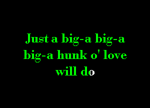 Just a big-a bib-a

big-a hunk 0' love
will do